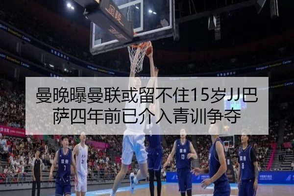 曼晚曝曼联或留不住15岁JJ巴萨四年前已介入青训争夺